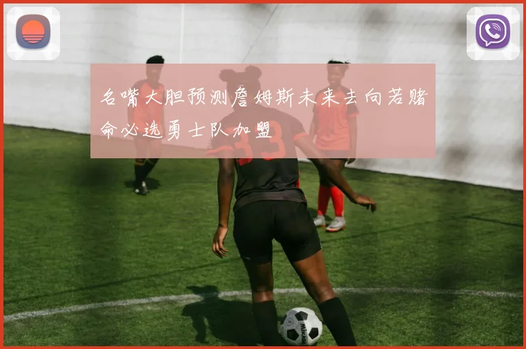 名嘴大胆预测詹姆斯未来去向若赌命必选勇士队加盟