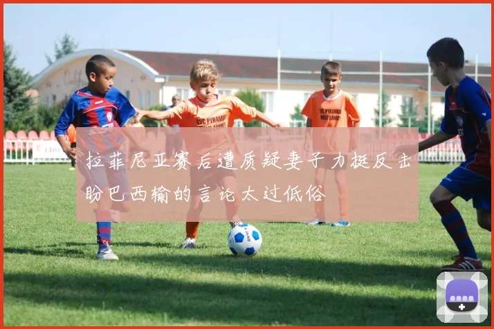 拉菲尼亚赛后遭质疑妻子力挺反击盼巴西输的言论太过低俗