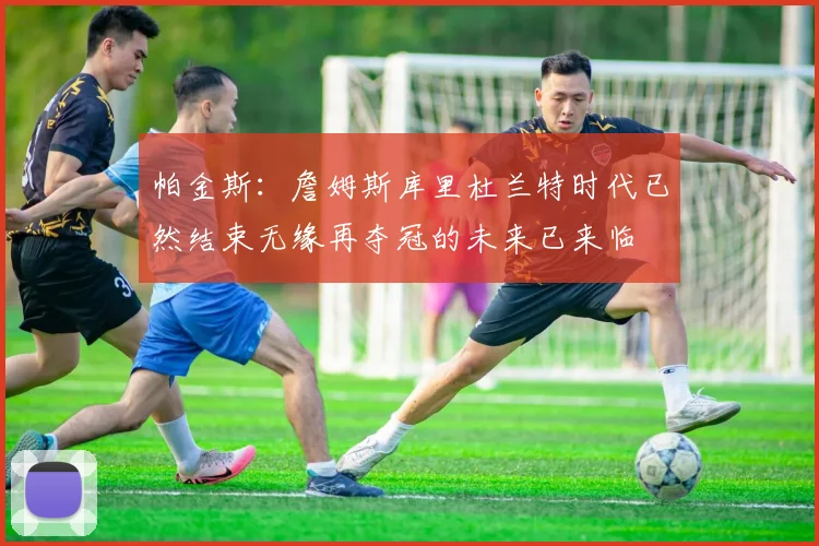 帕金斯：詹姆斯库里杜兰特时代已然结束无缘再夺冠的未来已来临
