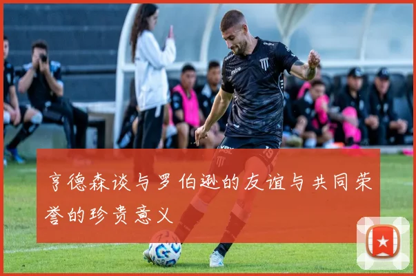 亨德森谈与罗伯逊的友谊与共同荣誉的珍贵意义