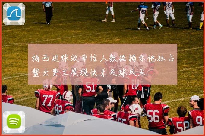梅西进球效率惊人数据揭示他独占鳌头费兰展现快乐足球风采