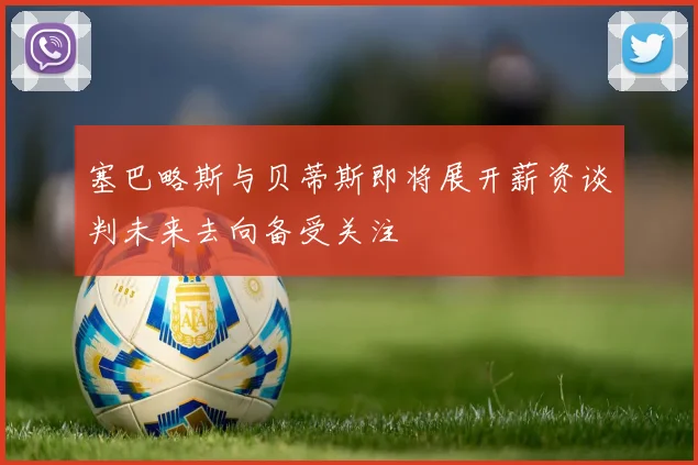 塞巴略斯与贝蒂斯即将展开薪资谈判未来去向备受关注