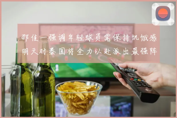 邵佳一强调年轻球员需保持饥饿感明天对泰国将全力以赴派出最强阵容