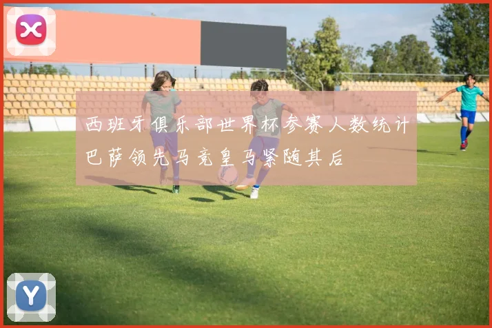 西班牙俱乐部世界杯参赛人数统计巴萨领先马竞皇马紧随其后
