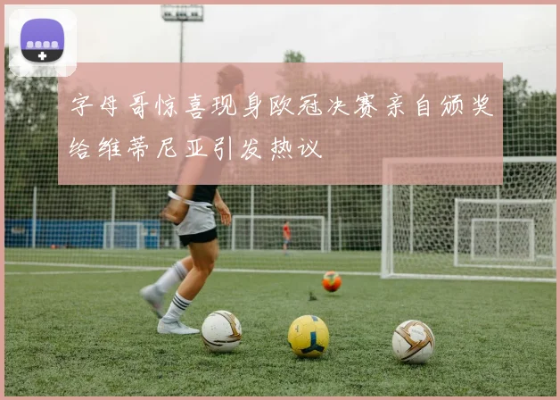 字母哥惊喜现身欧冠决赛亲自颁奖给维蒂尼亚引发热议