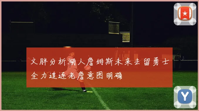 文胖分析湖人詹姆斯未来去留勇士全力追逐老詹意图明确