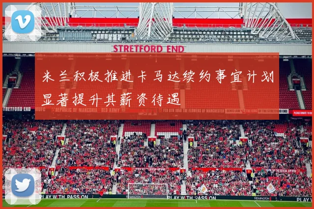 米兰积极推进卡马达续约事宜计划显著提升其薪资待遇
