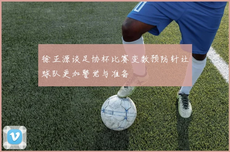 徐正源谈足协杯比赛变数预防针让球队更加警觉与准备