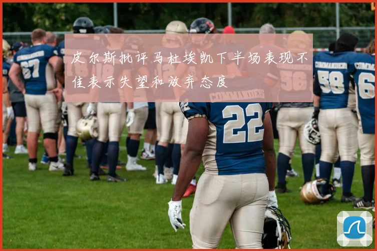 皮尔斯批评马杜埃凯下半场表现不佳表示失望和放弃态度
