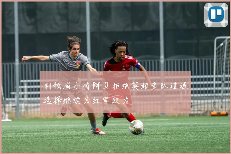 利物浦小将阿贝拒绝英超多队追逐选择继续为红军效力