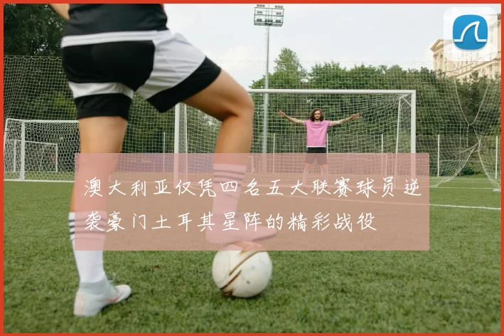 澳大利亚仅凭四名五大联赛球员逆袭豪门土耳其星阵的精彩战役