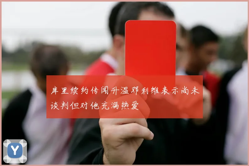 库里续约传闻升温邓利维表示尚未谈判但对他充满热爱