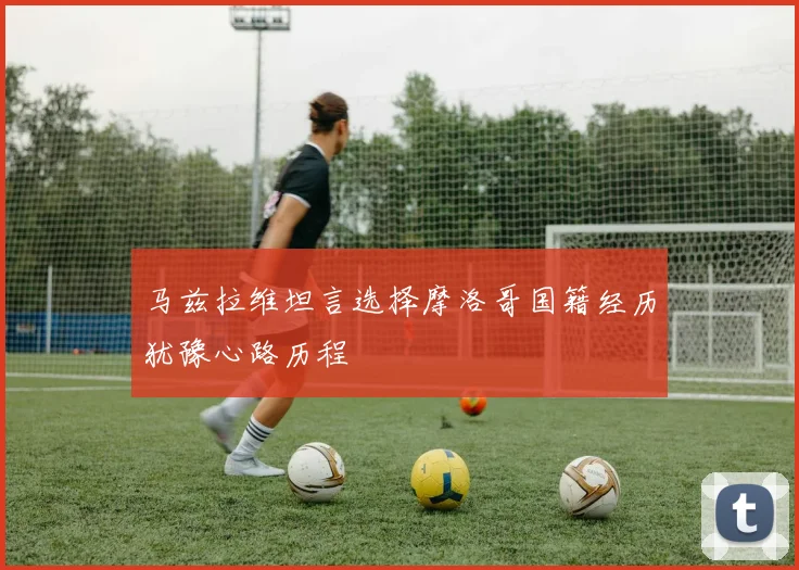 马兹拉维坦言选择摩洛哥国籍经历犹豫心路历程