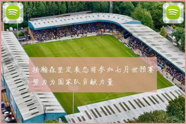 杨瀚森坚定表态将参加七月世预赛努力为国家队贡献力量