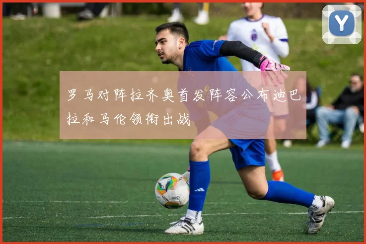 罗马对阵拉齐奥首发阵容公布迪巴拉和马伦领衔出战