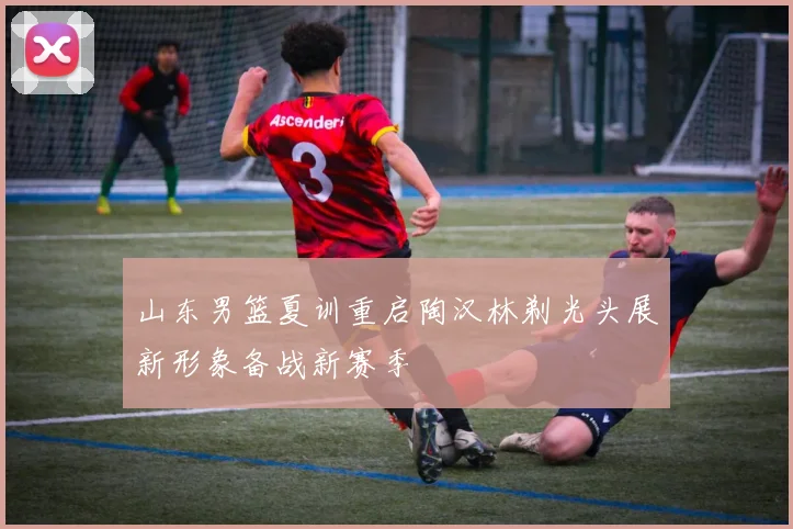 山东男篮夏训重启陶汉林剃光头展新形象备战新赛季