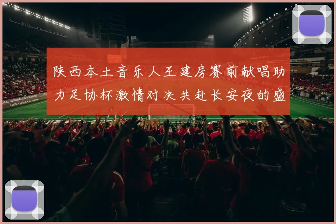 陕西本土音乐人王建房赛前献唱助力足协杯激情对决共赴长安夜的盛宴