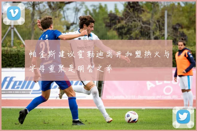 帕金斯建议霍勒迪离开加盟热火与字母重聚是明智之举