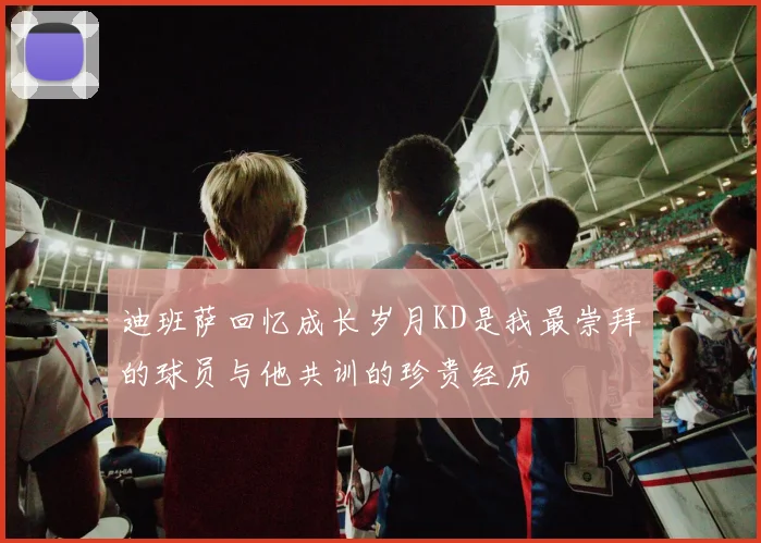 迪班萨回忆成长岁月KD是我最崇拜的球员与他共训的珍贵经历