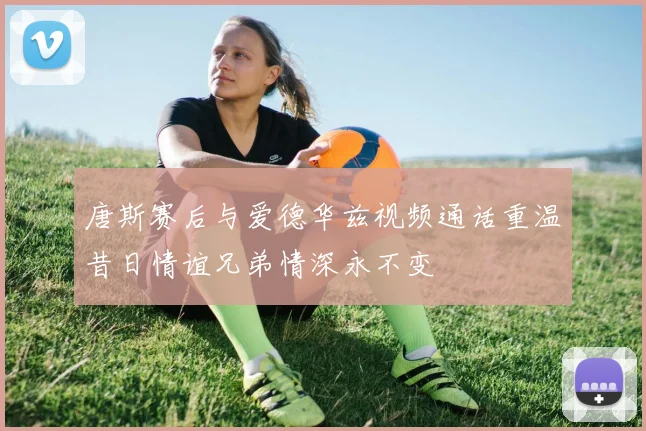 唐斯赛后与爱德华兹视频通话重温昔日情谊兄弟情深永不变