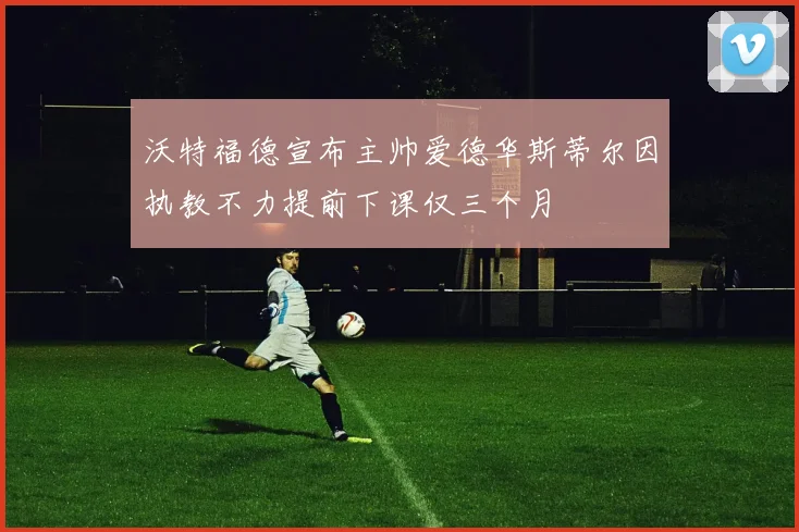沃特福德宣布主帅爱德华斯蒂尔因执教不力提前下课仅三个月