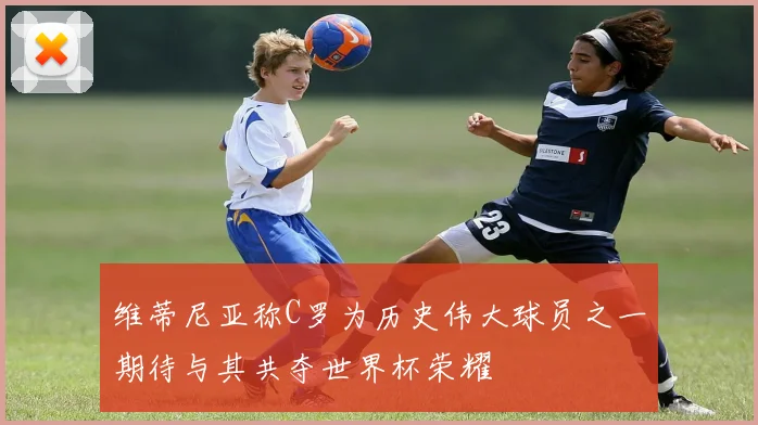 维蒂尼亚称C罗为历史伟大球员之一期待与其共夺世界杯荣耀