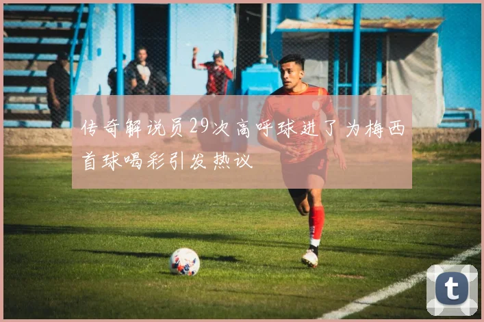 传奇解说员29次高呼球进了为梅西首球喝彩引发热议