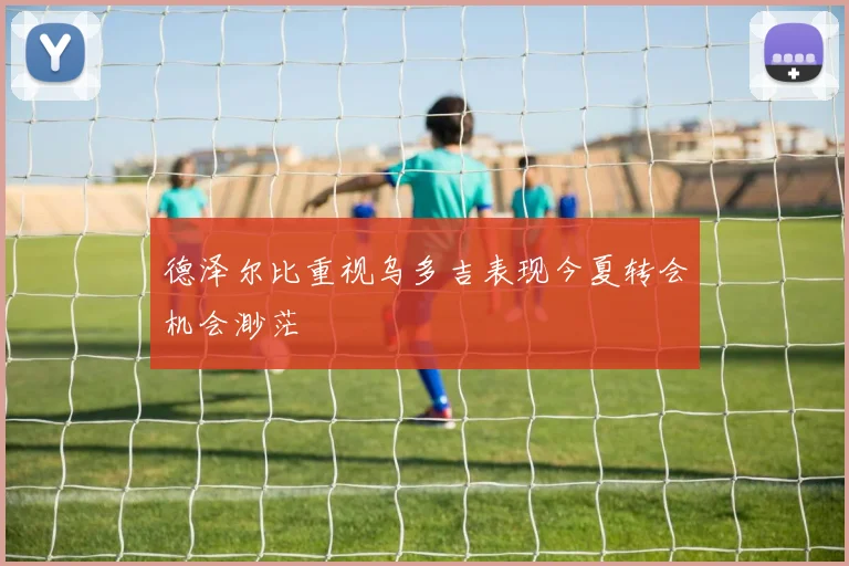 德泽尔比重视乌多吉表现今夏转会机会渺茫