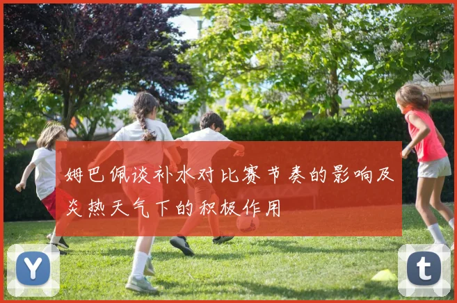姆巴佩谈补水对比赛节奏的影响及炎热天气下的积极作用