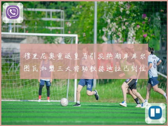 穆里尼奥重返皇马引发热潮库库尔图瓦加盟三大将助教赫迪拉已到位