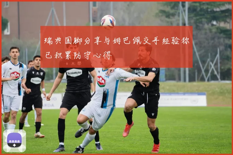瑞典国脚分享与姆巴佩交手经验称已积累防守心得