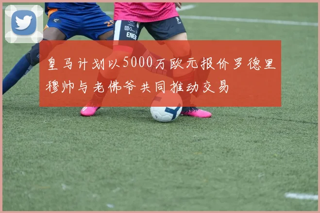 皇马计划以5000万欧元报价罗德里穆帅与老佛爷共同推动交易