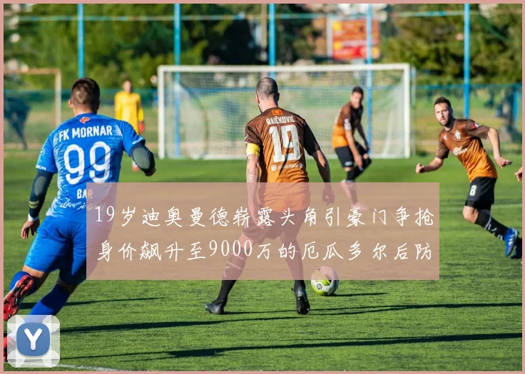 19岁迪奥曼德崭露头角引豪门争抢身价飙升至9000万的厄瓜多尔后防新星